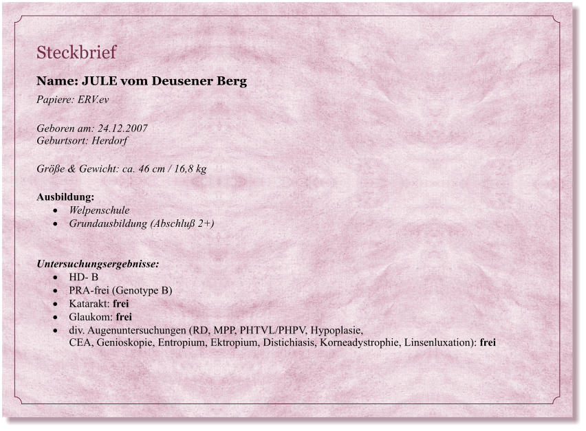 Steckbrief Name: JULE vom Deusener Berg  Papiere: ERV.ev  Geboren am: 24.12.2007  Geburtsort: Herdorf   Gre & Gewicht: ca. 46 cm / 16,8 kg  Ausbildung:  	Welpenschule  	Grundausbildung (Abschlu 2+)   Untersuchungsergebnisse:  	HD- B  	PRA-frei (Genotype B) 	Katarakt: frei  	Glaukom: frei  	div. Augenuntersuchungen (RD, MPP, PHTVL/PHPV, Hypoplasie,        CEA, Genioskopie, Entropium, Ektropium, Distichiasis, Korneadystrophie, Linsenluxation): frei