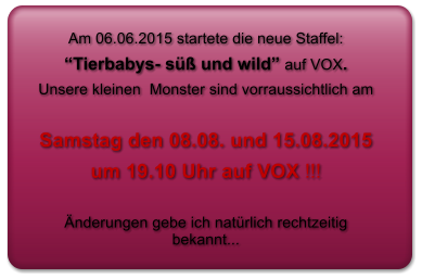 Am 06.06.2015 startete die neue Staffel:   “Tierbabys- süß und wild” auf VOX.  Unsere kleinen  Monster sind vorraussichtlich am   Samstag den 08.08. und 15.08.2015  um 19.10 Uhr auf VOX !!!   Änderungen gebe ich natürlich rechtzeitig bekannt...